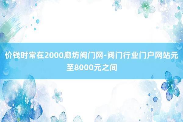 价钱时常在2000廊坊阀门网-阀门行业门户网站元至8000元之间
